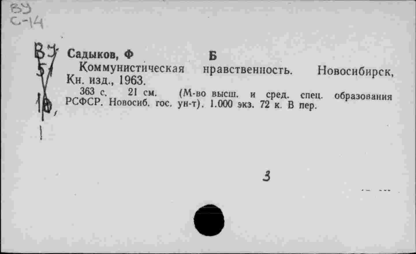 ﻿0-1^
Б нравственность.
г Садыков, Ф
Коммунистическая
Кн. изд., 1963.
363 с. 21 см. (М-во высш, и сред.
РСФСР. Новосиб. гос. ун-т). 1.000 экз. 72 к. В
Новосибирск, спец, образования пер.
3